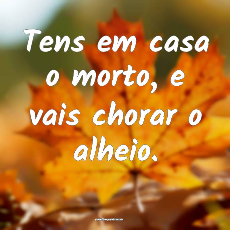 Tens em casa o morto, e vais chorar o alheio.
 ...
