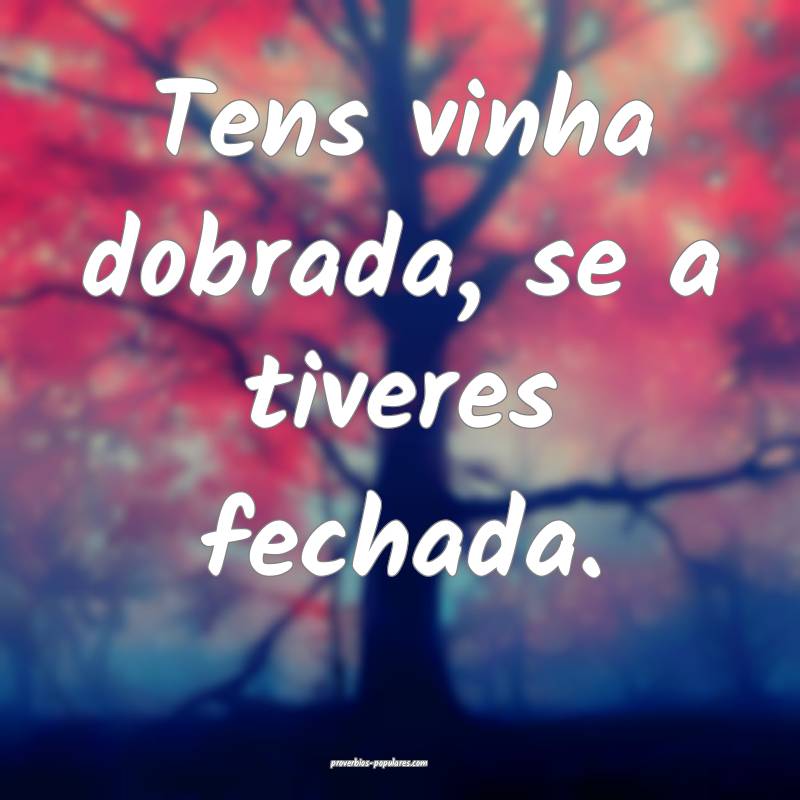 Tens vinha dobrada, se a tiveres fechada.
 ...