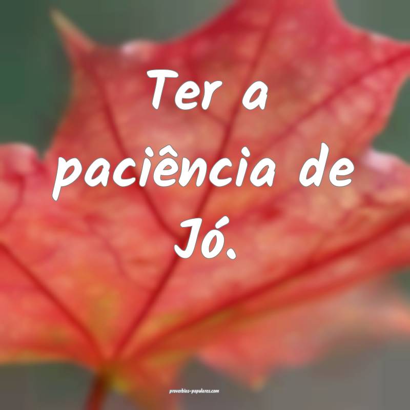 Ter a paciência de Jó.
...
