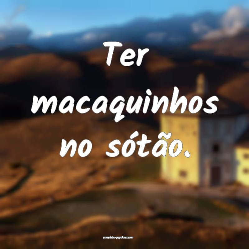 Ter macaquinhos no sótão.
...