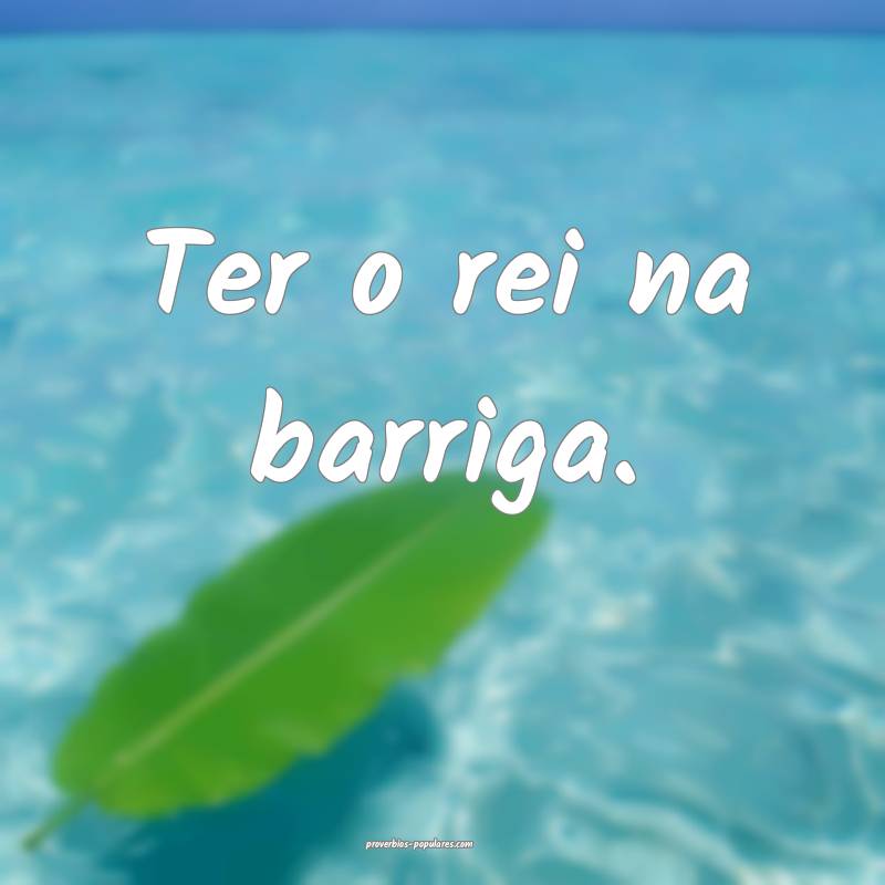 Ter o rei na barriga.
...