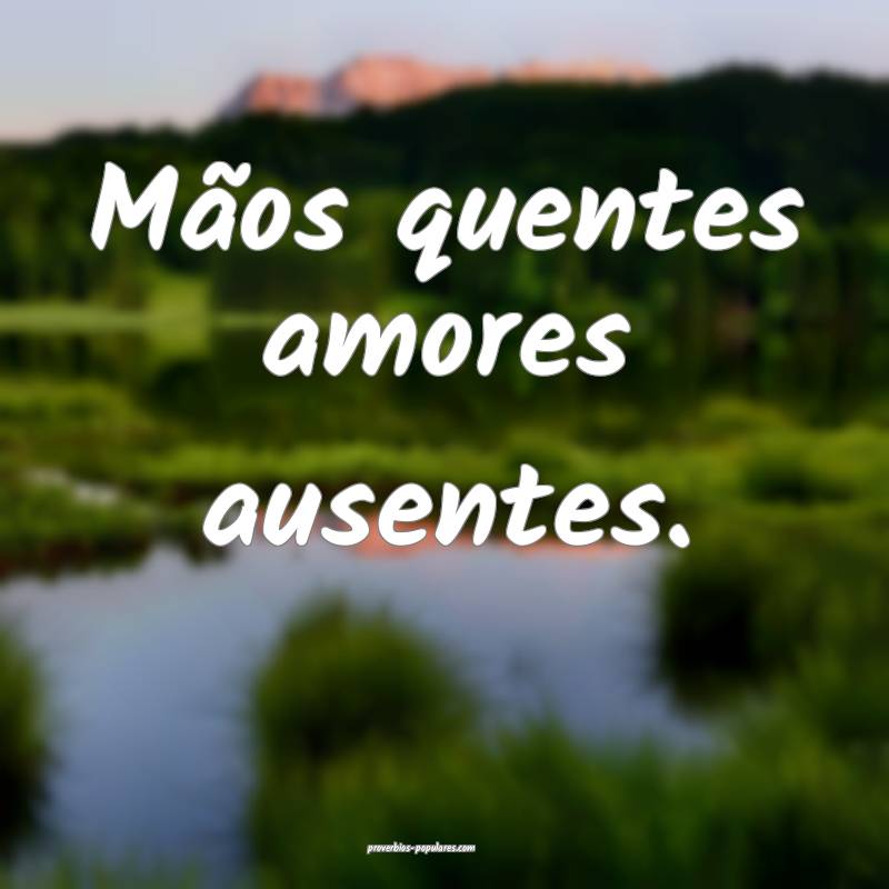 Mãos quentes amores ausentes.
...