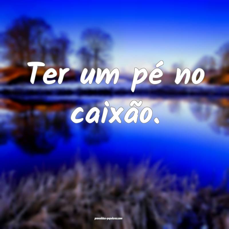 Ter um pé no caixão.
...