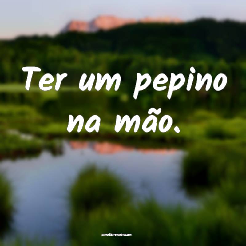 Ter um pepino na mão.
...