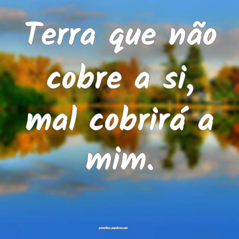 Terra que não cobre a si, mal cobrirá a mim.
...