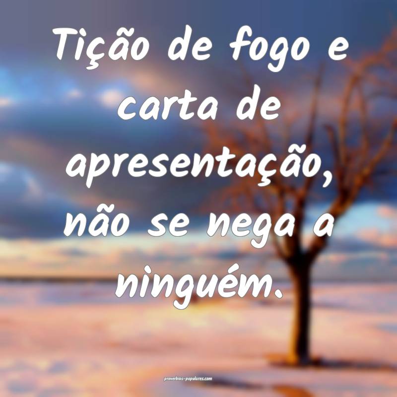 Tição de fogo e carta de apresentação, não se nega a ninguém.
...