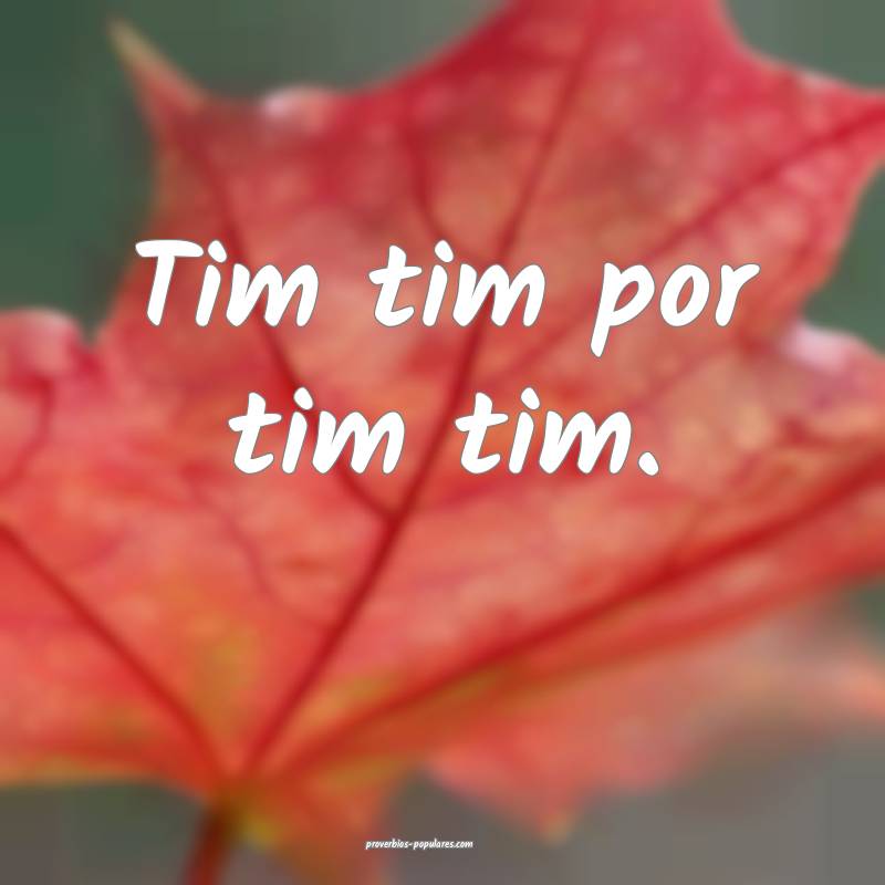 Tim tim por tim tim.
 ...