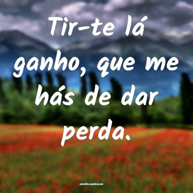 Tir-te lá ganho, que me hás de dar perda.
...