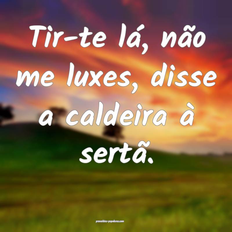 Tir-te lá, não me luxes, disse a caldeira à sertã.
...