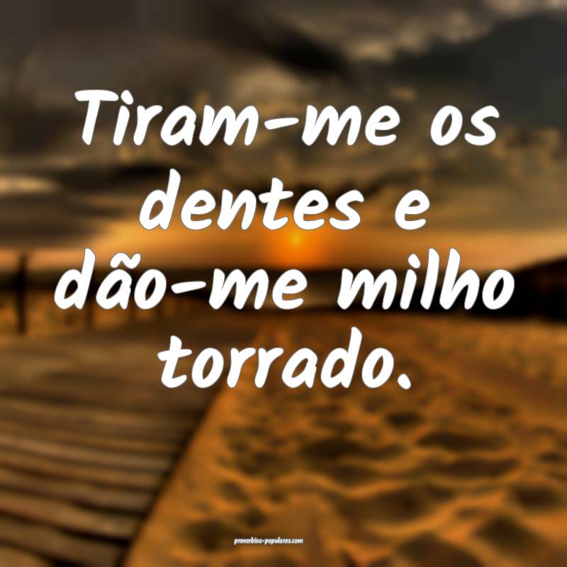 Tiram-me os dentes e dão-me milho torrado.
 ...