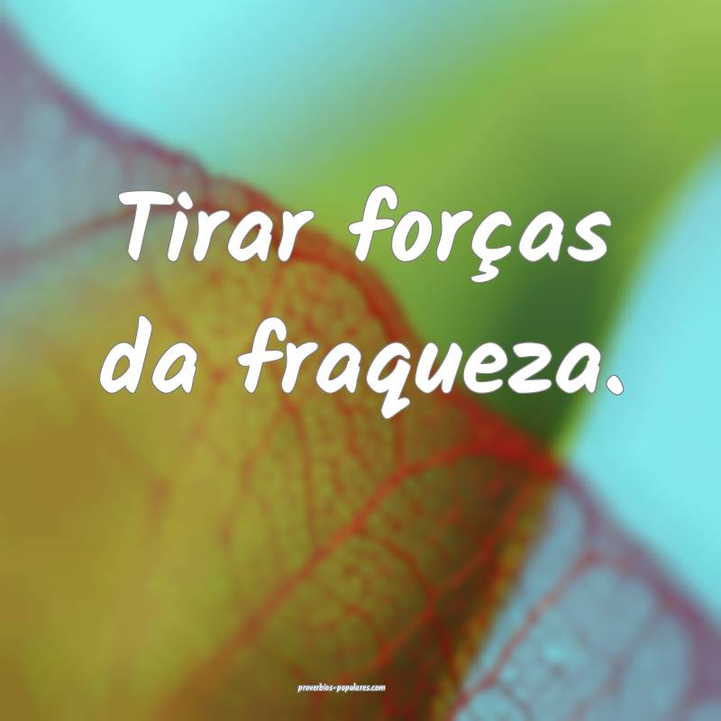 Tirar forças da fraqueza.
...