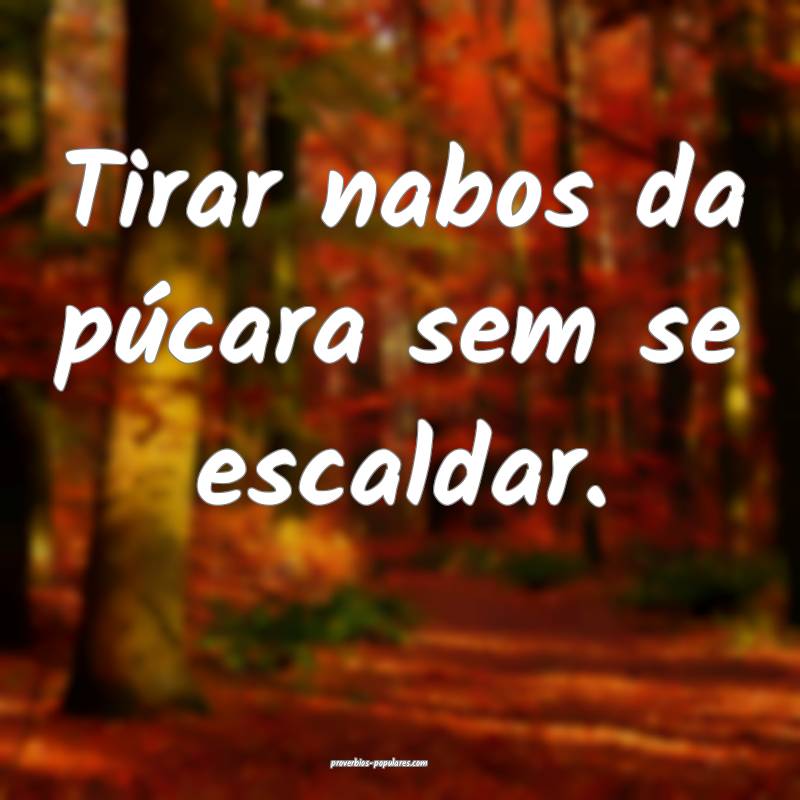 Tirar nabos da púcara sem se escaldar.
...