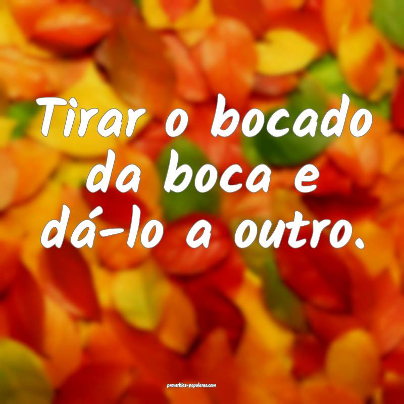 Tirar o bocado da boca e dá-lo a outro.
...