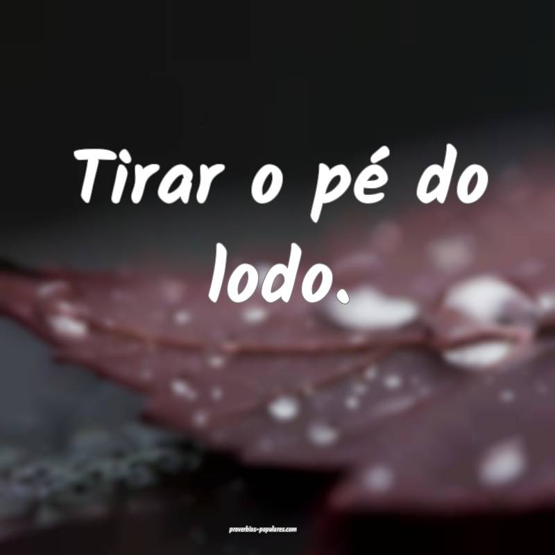 Tirar o pé do lodo.
...