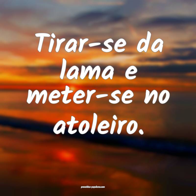 Tirar-se da lama e meter-se no atoleiro.
 ...