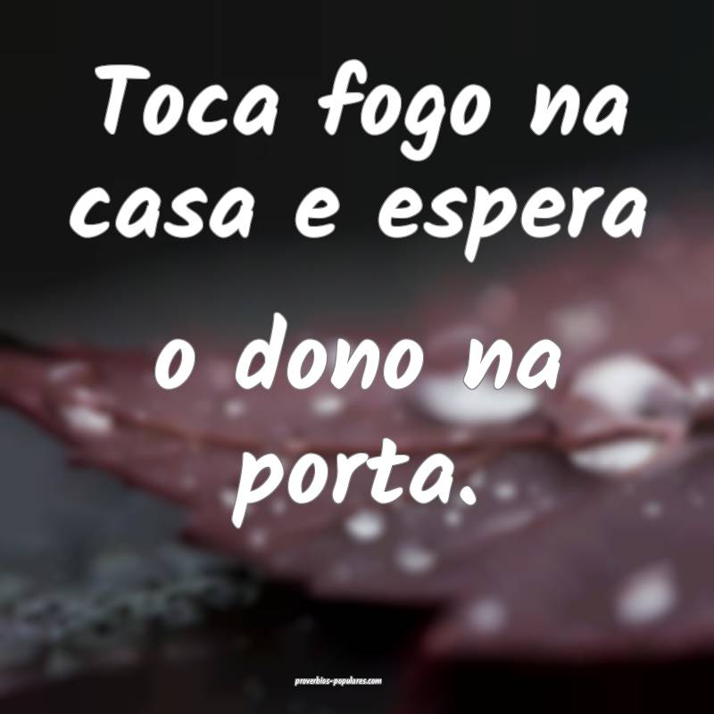 Toca fogo na casa e espera o dono na porta.
 ...