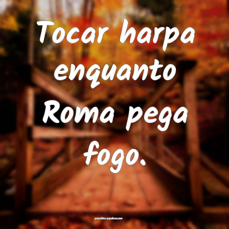 Tocar harpa enquanto Roma pega fogo.
 ...