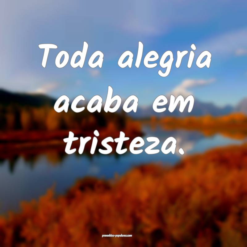 Toda alegria acaba em tristeza.
...