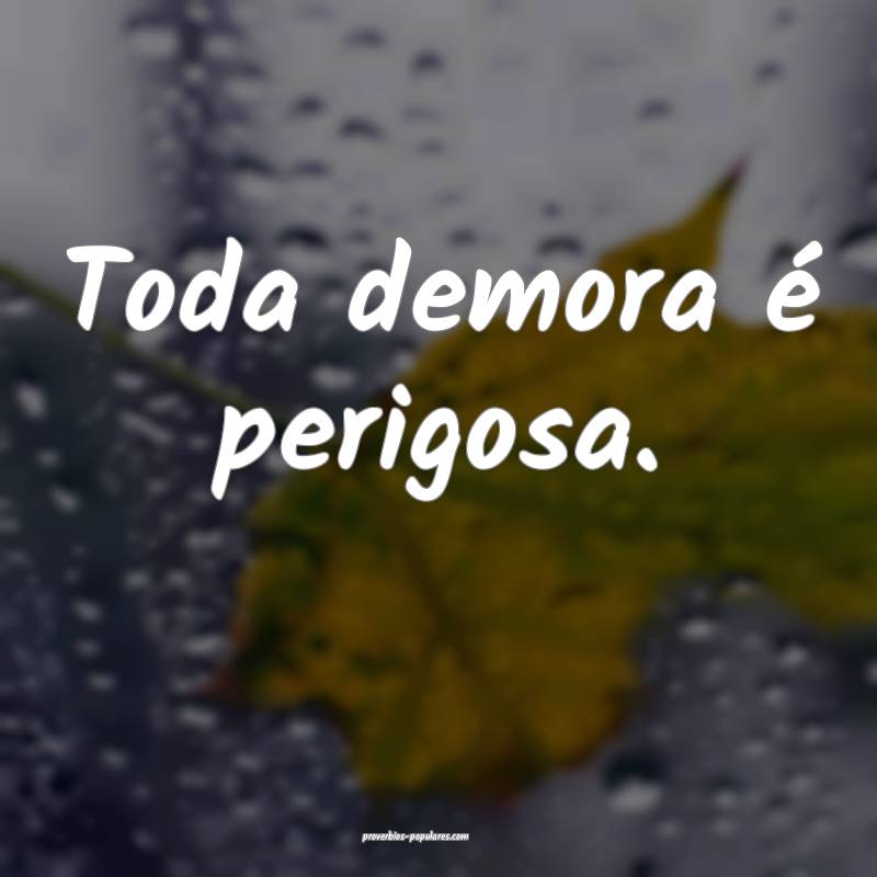 Toda demora é perigosa.
...