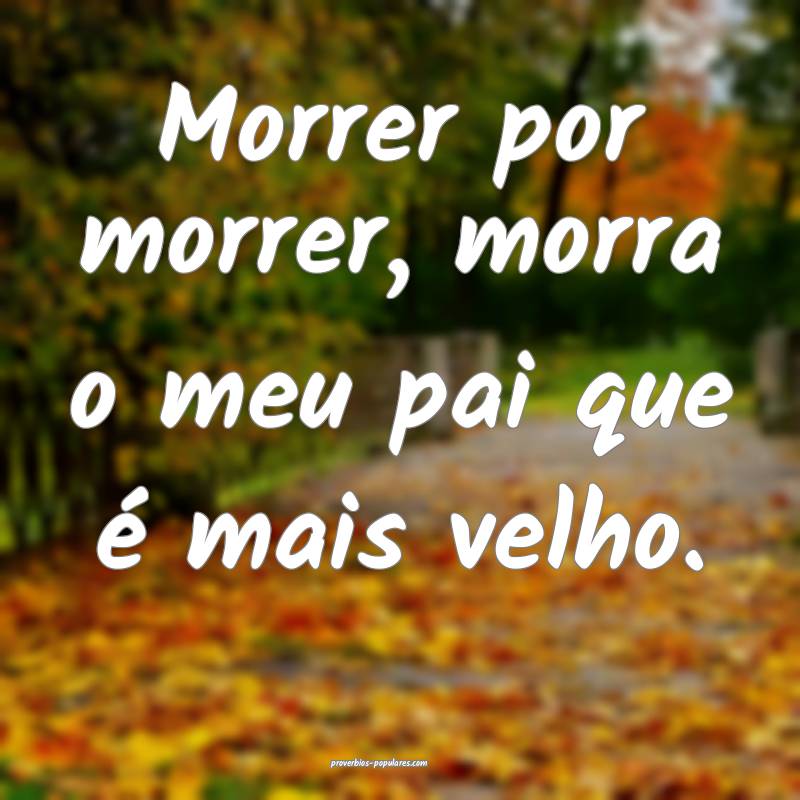 Morrer por morrer, morra o meu pai que é mais velho.
...