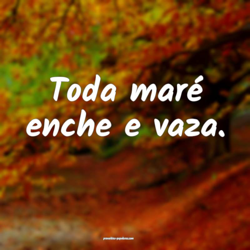Toda maré enche e vaza.
...