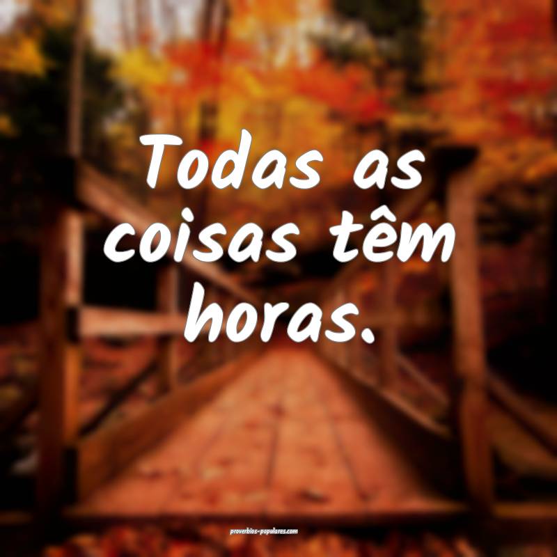 Todas as coisas têm horas.
...