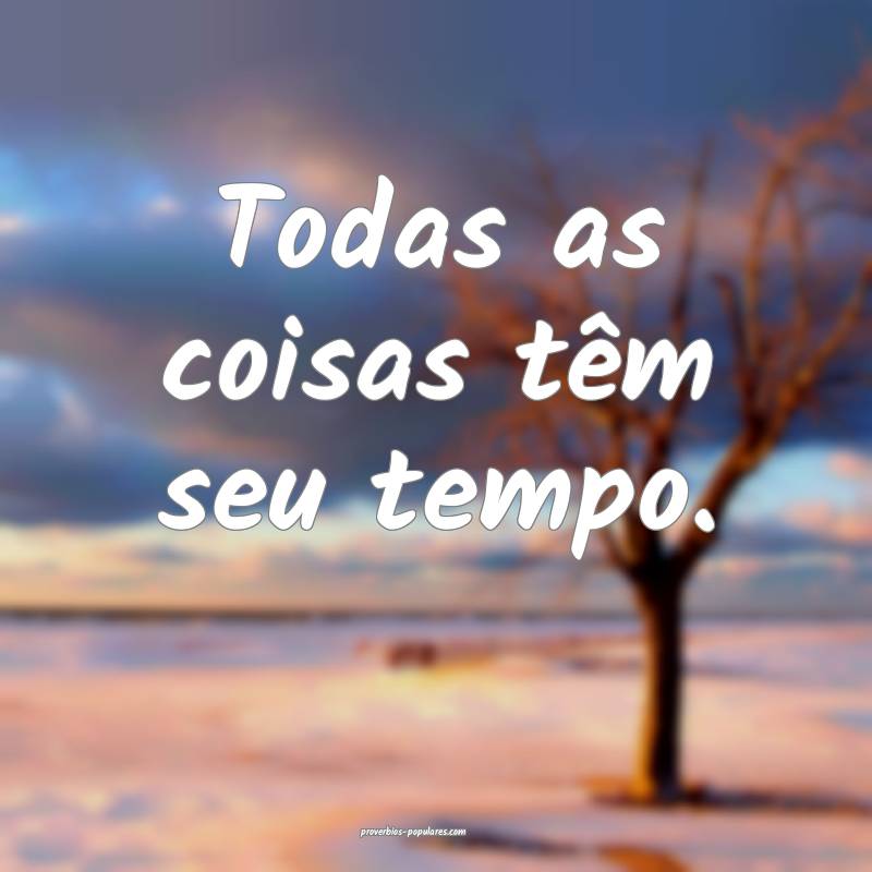 Todas as coisas têm seu tempo.
...