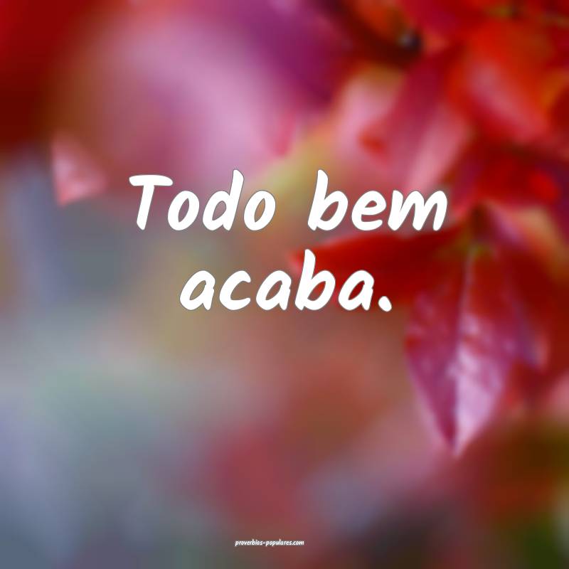 Todo bem acaba.
 ...