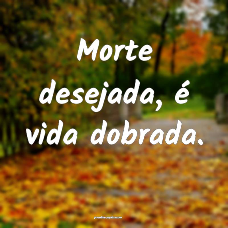 Morte desejada, é vida dobrada.
...