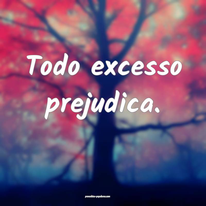 Todo excesso prejudica.
 ...
