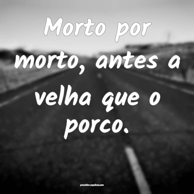 Morto por morto, antes a velha que o porco.
...