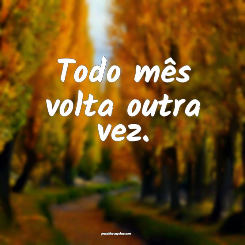 Todo mês volta outra vez.
...