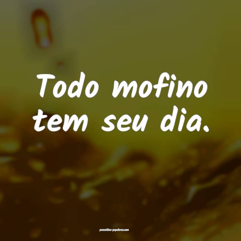 Todo mofino tem seu dia.
...