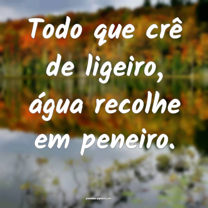 Todo que crê de ligeiro, água recolhe em peneiro.
...