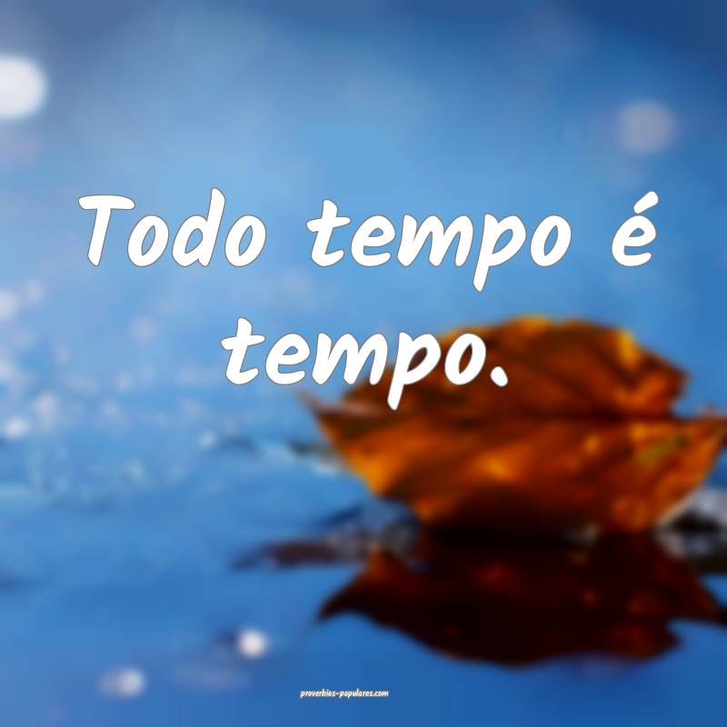 Todo tempo é tempo.
...