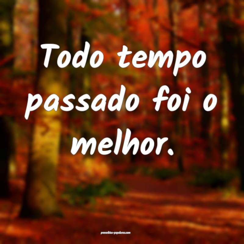 Todo tempo passado foi o melhor.
...