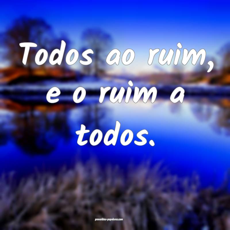 Todos ao ruim, e o ruim a todos.
 ...