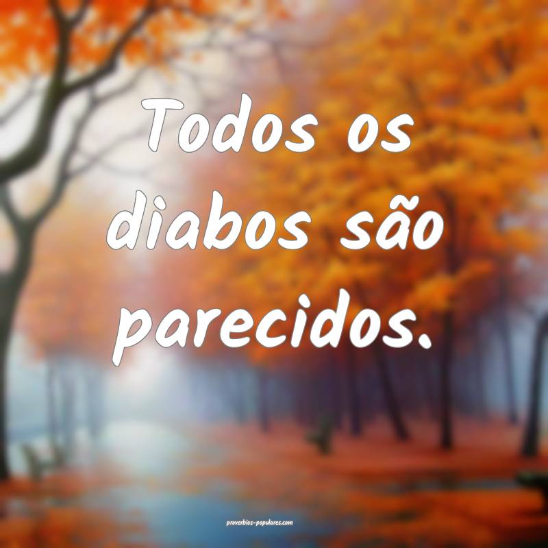 Todos os diabos são parecidos.
...