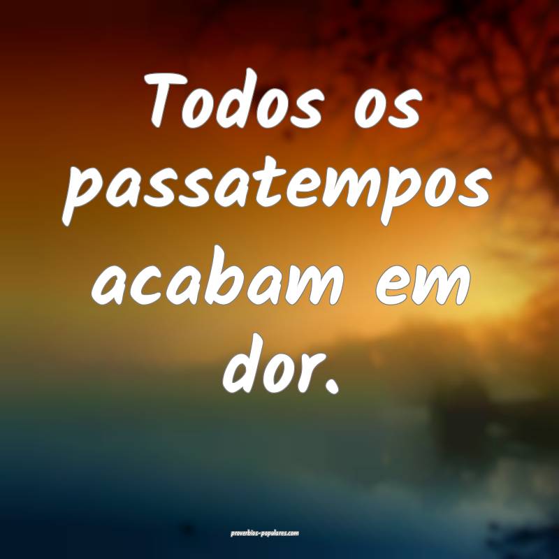 Todos os passatempos acabam em dor.
...