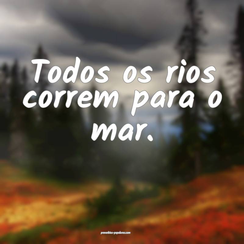 Todos os rios correm para o mar.
...