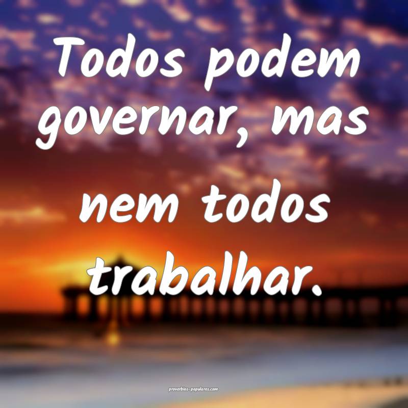 Todos podem governar, mas nem todos trabalhar.
...