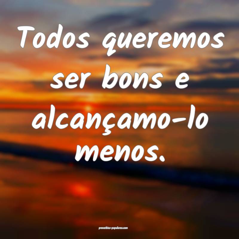 Todos queremos ser bons e alcançamo-lo menos.
...