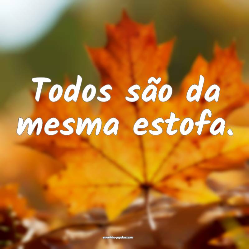Todos são da mesma estofa.
...