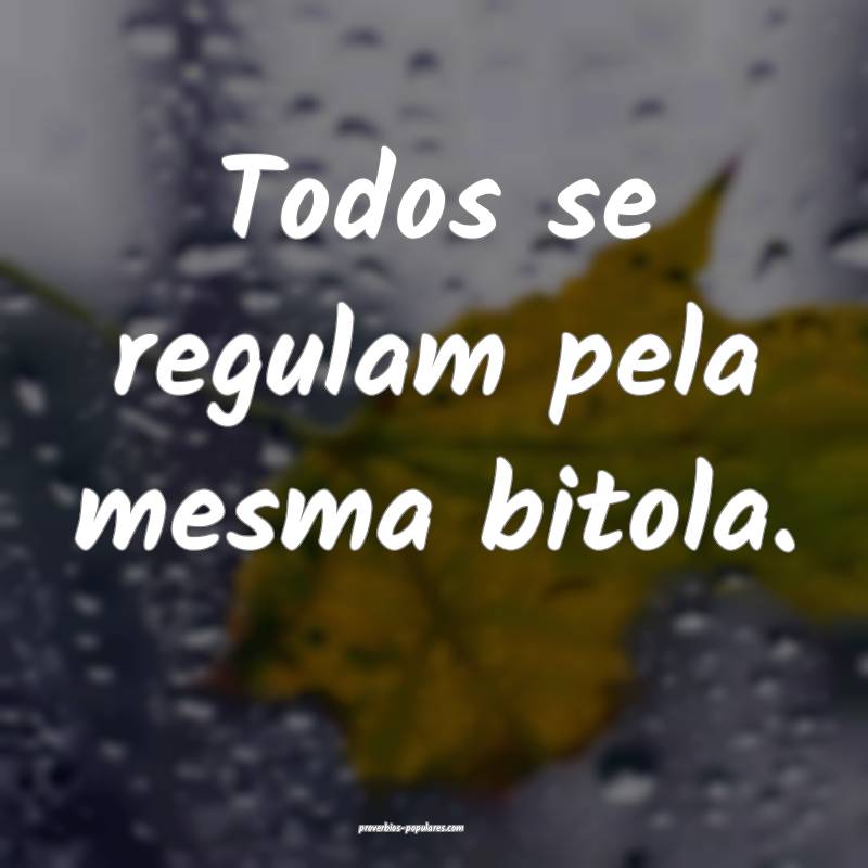 Todos se regulam pela mesma bitola.
...