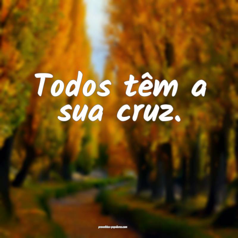 Todos têm a sua cruz.
...