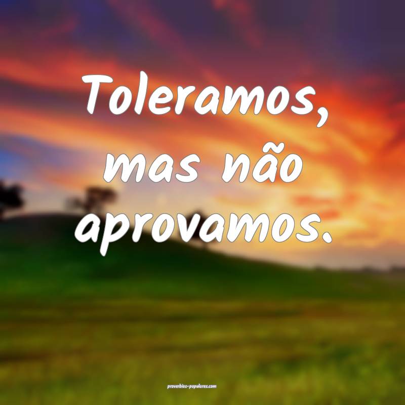 Toleramos, mas não aprovamos.
...