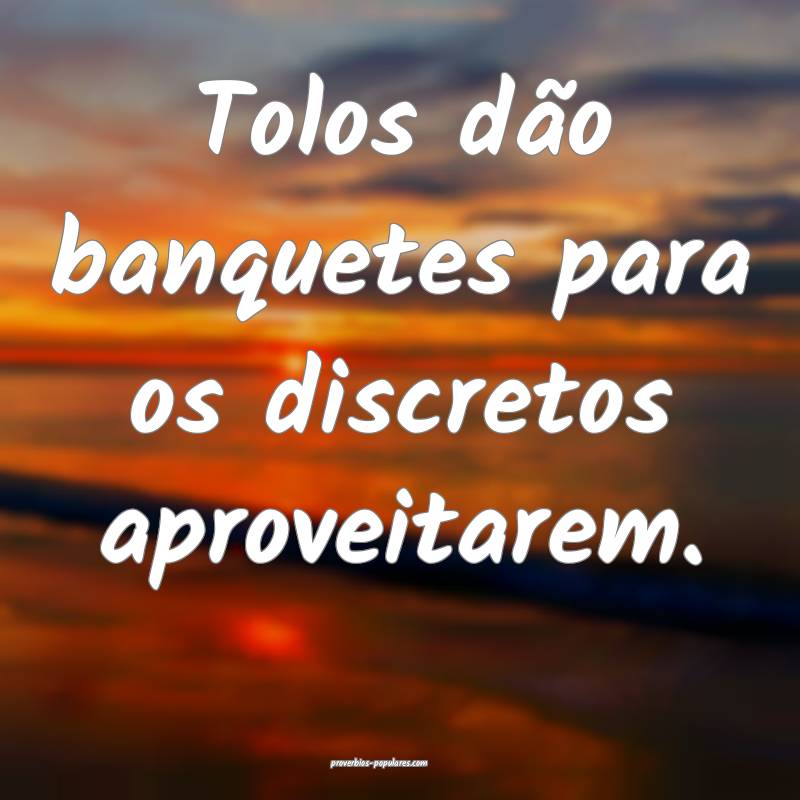 Tolos dão banquetes para os discretos aproveitarem.
...