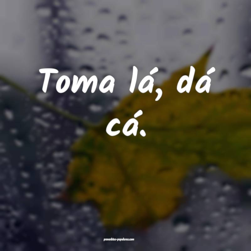 Toma lá, dá cá.
 ...