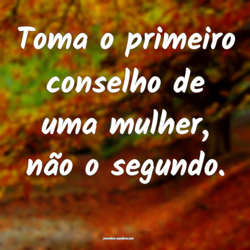 Toma o primeiro conselho de uma mulher, não o segundo.
...