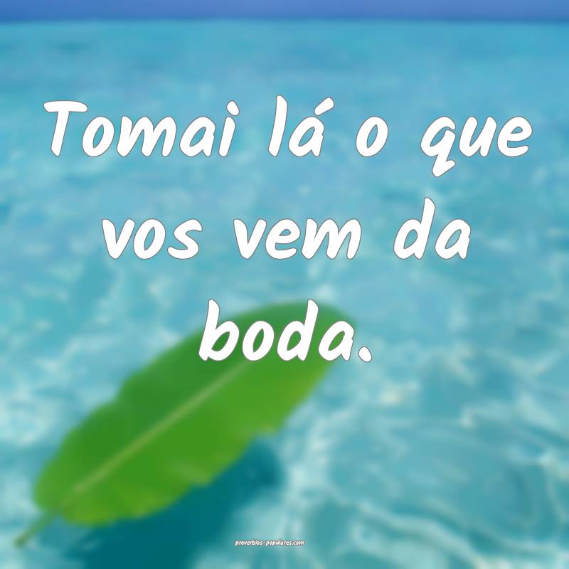 Tomai lá o que vos vem da boda.
...